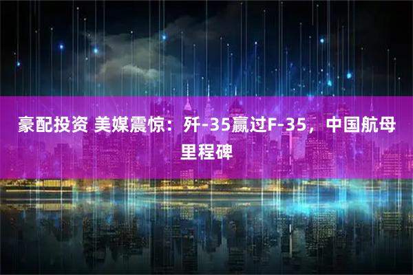 豪配投资 美媒震惊：歼-35赢过F-35，中国航母里程碑