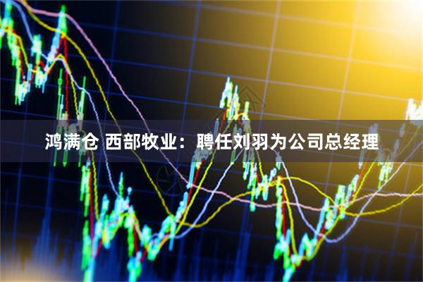 鸿满仓 西部牧业：聘任刘羽为公司总经理