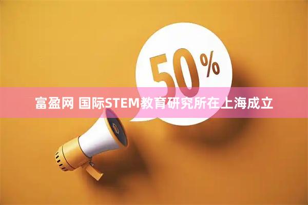 富盈网 国际STEM教育研究所在上海成立