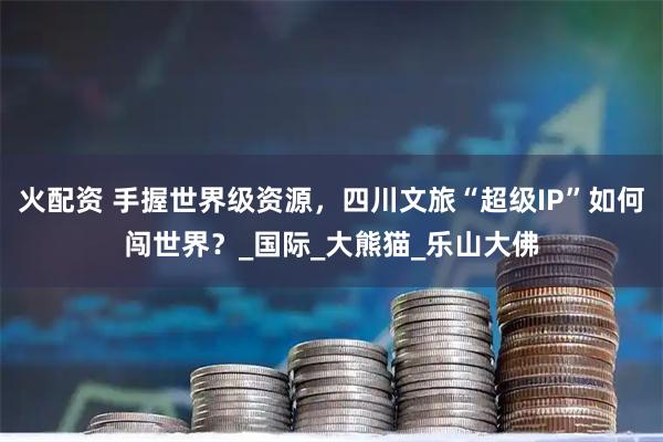 火配资 手握世界级资源，四川文旅“超级IP”如何闯世界？_国际_大熊猫_乐山大佛