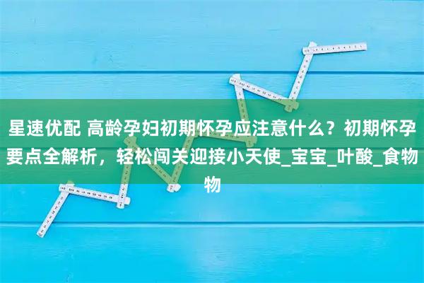 星速优配 高龄孕妇初期怀孕应注意什么？初期怀孕要点全解析，轻松闯关迎接小天使_宝宝_叶酸_食物