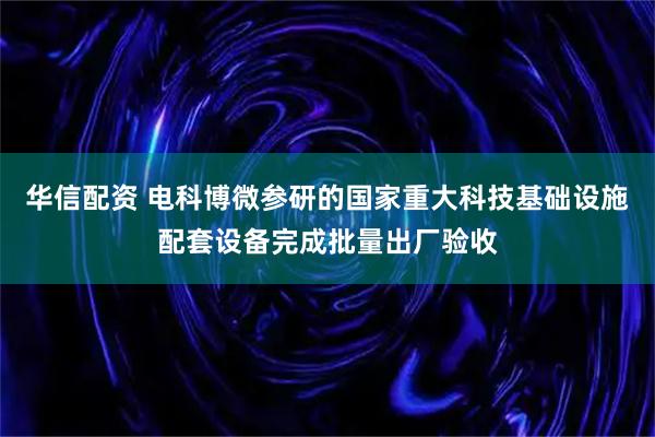 华信配资 电科博微参研的国家重大科技基础设施配套设备完成批量出厂验收