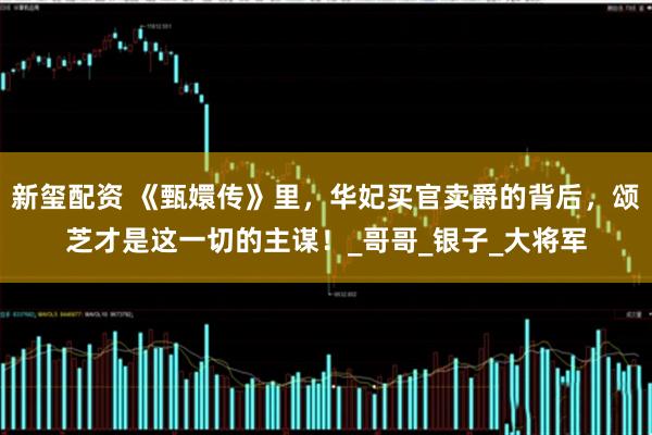 新玺配资 《甄嬛传》里，华妃买官卖爵的背后，颂芝才是这一切的主谋！_哥哥_银子_大将军