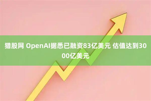 猎股网 OpenAI据悉已融资83亿美元 估值达到3000亿美元