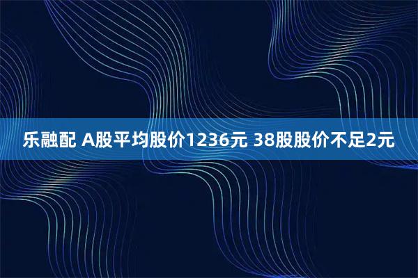 乐融配 A股平均股价1236元 38股股价不足2元