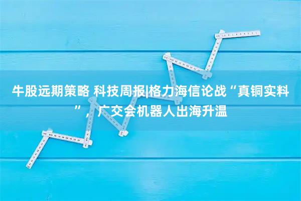 牛股远期策略 科技周报|格力海信论战“真铜实料”，广交会机器人出海升温