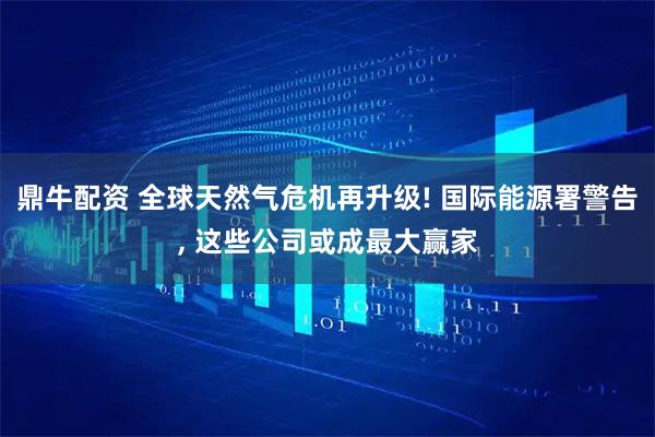 鼎牛配资 全球天然气危机再升级! 国际能源署警告, 这些公司或成最大赢家