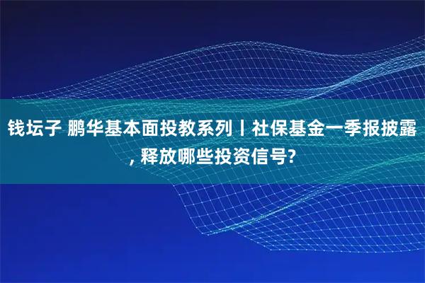 钱坛子 鹏华基本面投教系列丨社保基金一季报披露, 释放哪些投资信号?