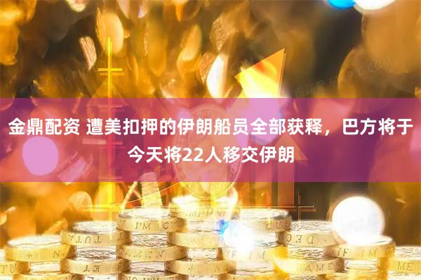 金鼎配资 遭美扣押的伊朗船员全部获释，巴方将于今天将22人移交伊朗