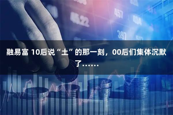 融易富 10后说“土”的那一刻，00后们集体沉默了……