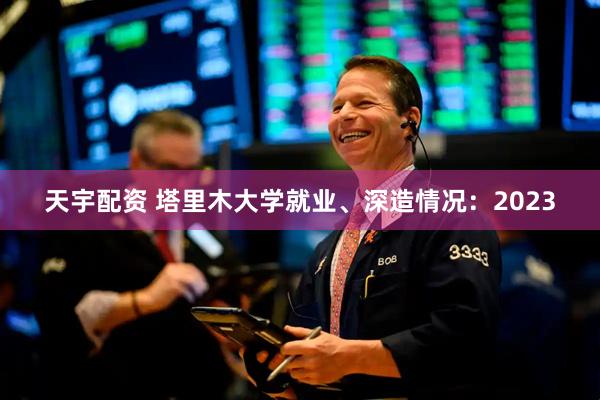 天宇配资 塔里木大学就业、深造情况：2023