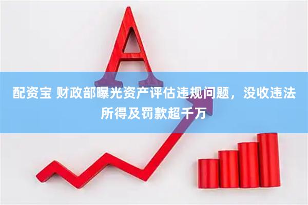 配资宝 财政部曝光资产评估违规问题，没收违法所得及罚款超千万