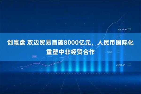 创赢盘 双边贸易首破8000亿元，人民币国际化重塑中非经贸合作