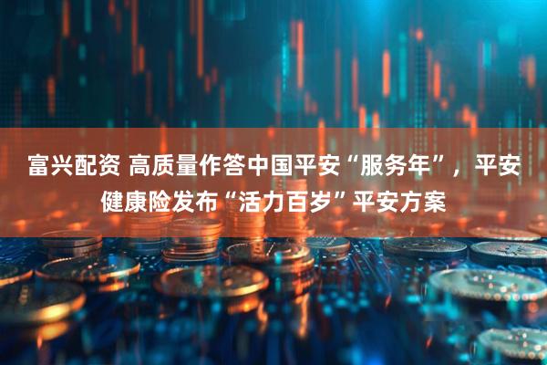 富兴配资 高质量作答中国平安“服务年”，平安健康险发布“活力百岁”平安方案