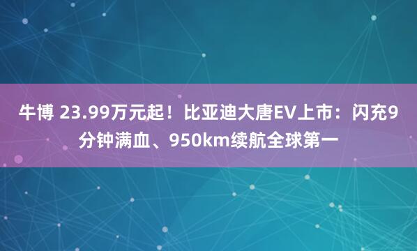 牛博 23.99万元起！比亚迪大唐EV上市：闪充9分钟满血、950km续航全球第一