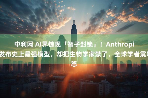 中利网 AI界惊现「智子封锁」！Anthropic发布史上最强模型，却把生物学家禁了，全球学者震怒