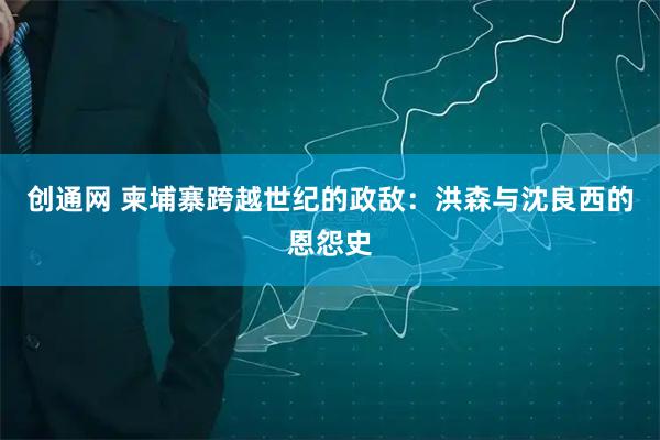 创通网 柬埔寨跨越世纪的政敌：洪森与沈良西的恩怨史