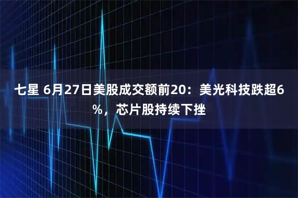七星 6月27日美股成交额前20：美光科技跌超6%，芯片股持续下挫
