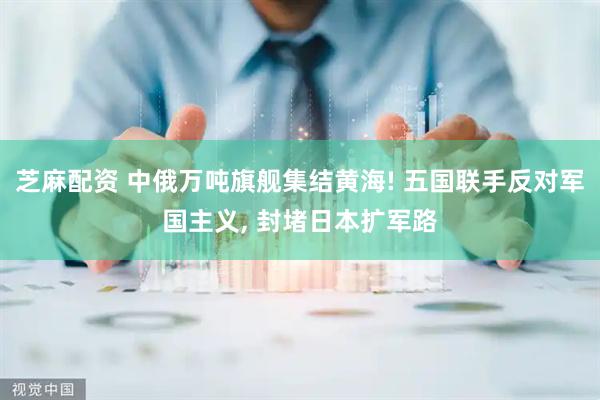 芝麻配资 中俄万吨旗舰集结黄海! 五国联手反对军国主义, 封堵日本扩军路
