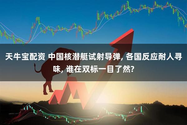 天牛宝配资 中国核潜艇试射导弹, 各国反应耐人寻味, 谁在双标一目了然?