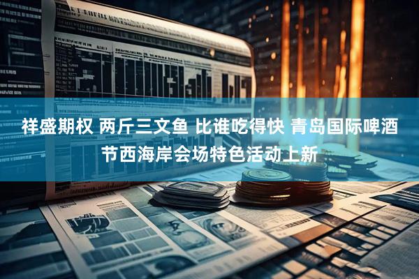 祥盛期权 两斤三文鱼 比谁吃得快 青岛国际啤酒节西海岸会场特色活动上新