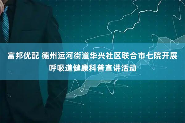 富邦优配 德州运河街道华兴社区联合市七院开展呼吸道健康科普宣讲活动