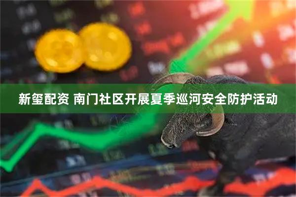新玺配资 南门社区开展夏季巡河安全防护活动