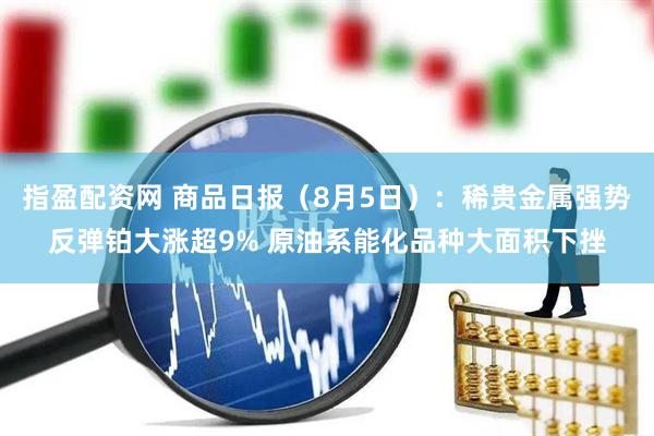 指盈配资网 商品日报（8月5日）：稀贵金属强势反弹铂大涨超9% 原油系能化品种大面积下挫