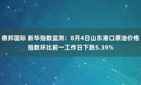 德邦国际 新华指数监测：8月4日山东港口原油价格指数环比前一工作日下跌5.39%