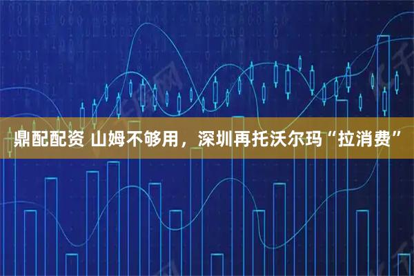 鼎配配资 山姆不够用，深圳再托沃尔玛“拉消费”