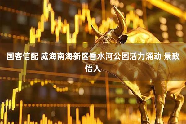 国客信配 威海南海新区香水河公园活力涌动 景致怡人
