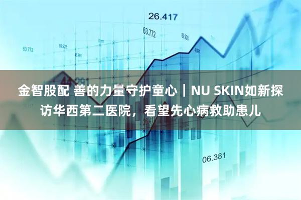 金智股配 善的力量守护童心｜NU SKIN如新探访华西第二医院，看望先心病救助患儿