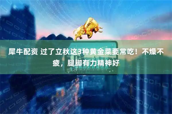 犀牛配资 过了立秋这3种黄金菜要常吃！不燥不疲，腿脚有力精神好